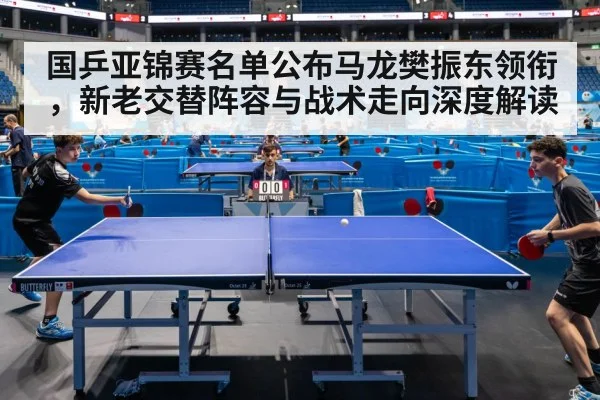 国乒亚锦赛名单公布马龙樊振东领衔，新老交替阵容与战术走向深度解读